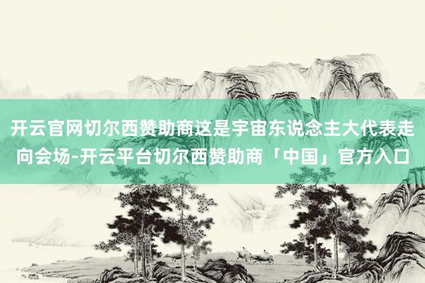 开云官网切尔西赞助商这是宇宙东说念主大代表走向会场-开云平台切尔西赞助商「中国」官方入口