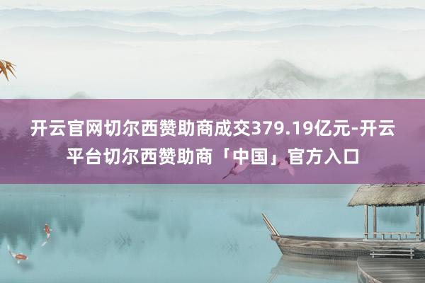 开云官网切尔西赞助商成交379.19亿元-开云平台切尔西赞助商「中国」官方入口