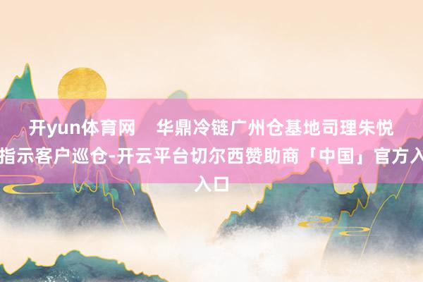 开yun体育网    华鼎冷链广州仓基地司理朱悦龙指示客户巡仓-开云平台切尔西赞助商「中国」官方入口