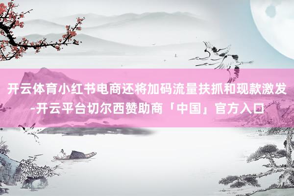 开云体育小红书电商还将加码流量扶抓和现款激发-开云平台切尔西赞助商「中国」官方入口