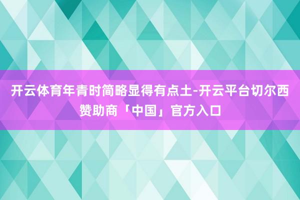 开云体育年青时简略显得有点土-开云平台切尔西赞助商「中国」官方入口