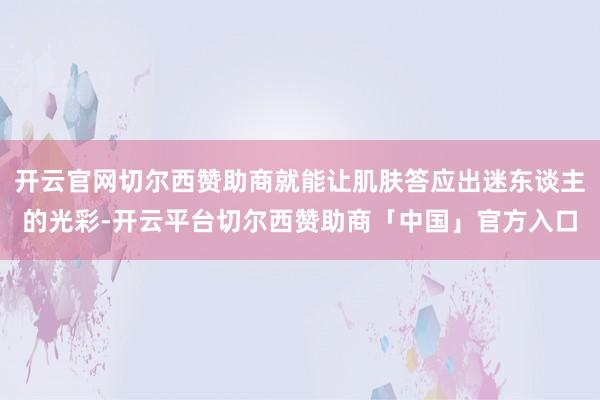 开云官网切尔西赞助商就能让肌肤答应出迷东谈主的光彩-开云平台切尔西赞助商「中国」官方入口
