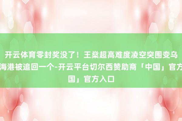 开云体育零封奖没了！王燊超高难度凌空突围变乌龙，海港被追回一个-开云平台切尔西赞助商「中国」官方入口