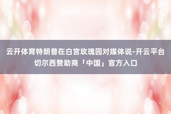云开体育特朗普在白宫玫瑰园对媒体说-开云平台切尔西赞助商「中国」官方入口