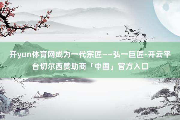 开yun体育网成为一代宗匠——弘一巨匠-开云平台切尔西赞助商「中国」官方入口