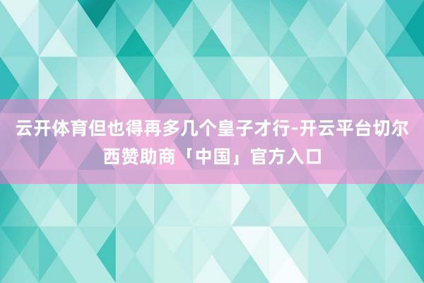 云开体育但也得再多几个皇子才行-开云平台切尔西赞助商「中国」官方入口