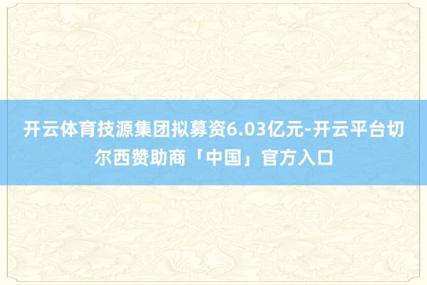 开云体育技源集团拟募资6.03亿元-开云平台切尔西赞助商「中国」官方入口