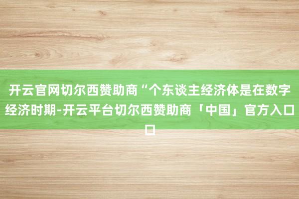 开云官网切尔西赞助商“个东谈主经济体是在数字经济时期-开云平台切尔西赞助商「中国」官方入口