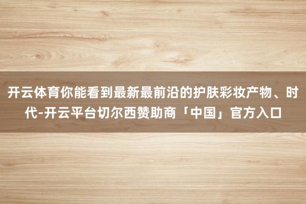 开云体育你能看到最新最前沿的护肤彩妆产物、时代-开云平台切尔西赞助商「中国」官方入口