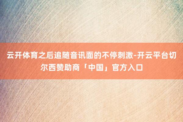 云开体育之后追随音讯面的不停刺激-开云平台切尔西赞助商「中国」官方入口