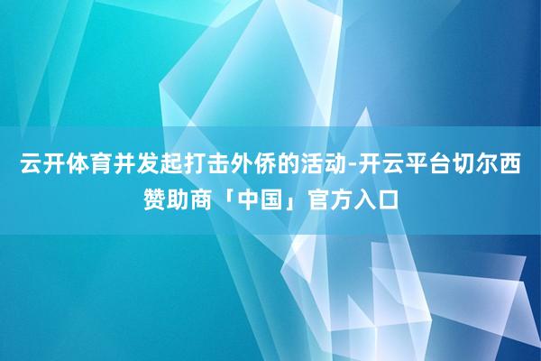云开体育并发起打击外侨的活动-开云平台切尔西赞助商「中国」官方入口