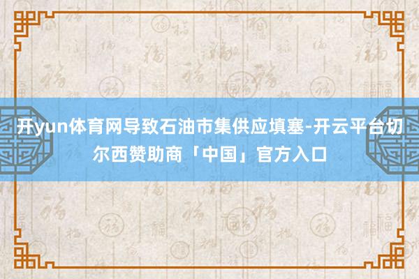 开yun体育网导致石油市集供应填塞-开云平台切尔西赞助商「中国」官方入口