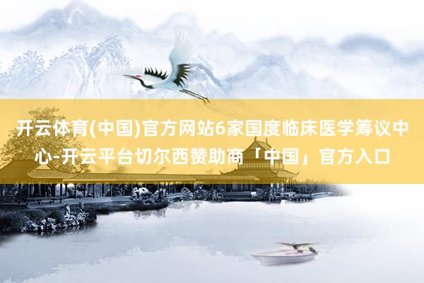 开云体育(中国)官方网站6家国度临床医学筹议中心-开云平台切尔西赞助商「中国」官方入口