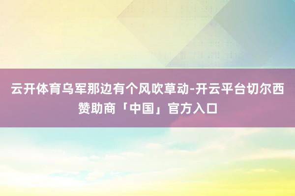 云开体育乌军那边有个风吹草动-开云平台切尔西赞助商「中国」官方入口