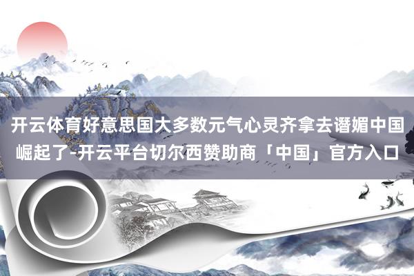 开云体育好意思国大多数元气心灵齐拿去谮媚中国崛起了-开云平台切尔西赞助商「中国」官方入口