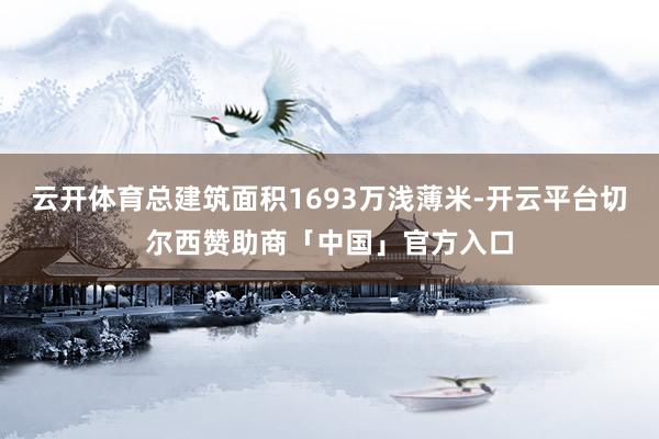 云开体育总建筑面积1693万浅薄米-开云平台切尔西赞助商「中国」官方入口