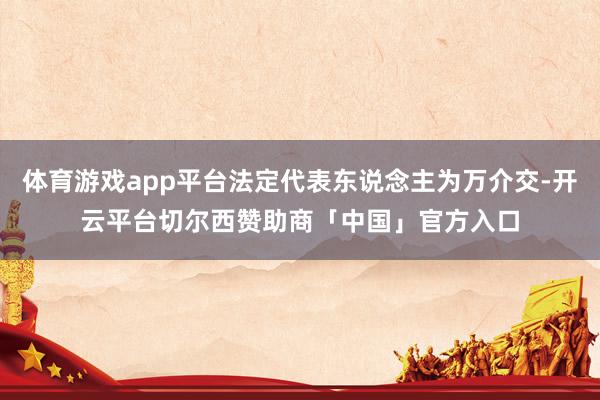 体育游戏app平台法定代表东说念主为万介交-开云平台切尔西赞助商「中国」官方入口