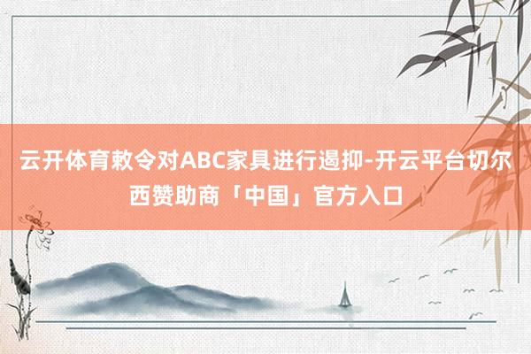 云开体育敕令对ABC家具进行遏抑-开云平台切尔西赞助商「中国」官方入口