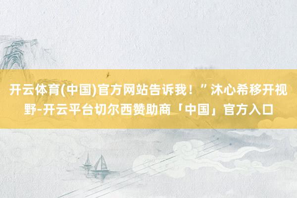 开云体育(中国)官方网站告诉我！”沐心希移开视野-开云平台切尔西赞助商「中国」官方入口