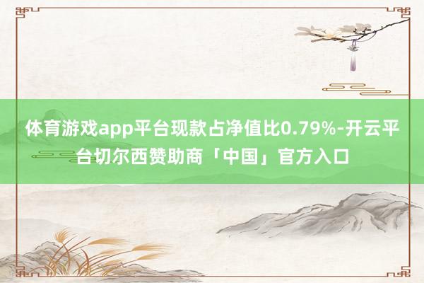 体育游戏app平台现款占净值比0.79%-开云平台切尔西赞助商「中国」官方入口