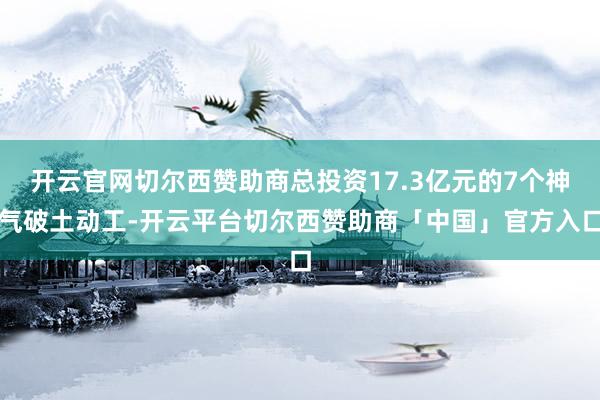 开云官网切尔西赞助商总投资17.3亿元的7个神气破土动工-开云平台切尔西赞助商「中国」官方入口