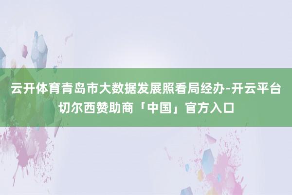 云开体育青岛市大数据发展照看局经办-开云平台切尔西赞助商「中国」官方入口