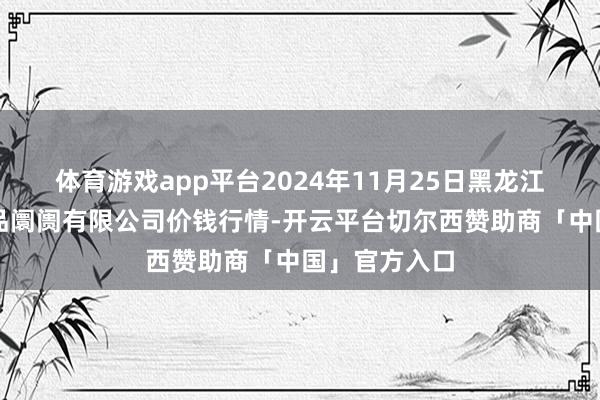 体育游戏app平台2024年11月25日黑龙江省华博农居品阛阓有限公司价钱行情-开云平台切尔西赞助商「中国」官方入口