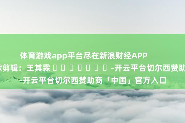 体育游戏app平台尽在新浪财经APP            						包袱剪辑：王其霖 							-开云平台切尔西赞助商「中国」官方入口