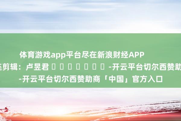 体育游戏app平台尽在新浪财经APP            						株连剪辑：卢昱君 							-开云平台切尔西赞助商「中国」官方入口