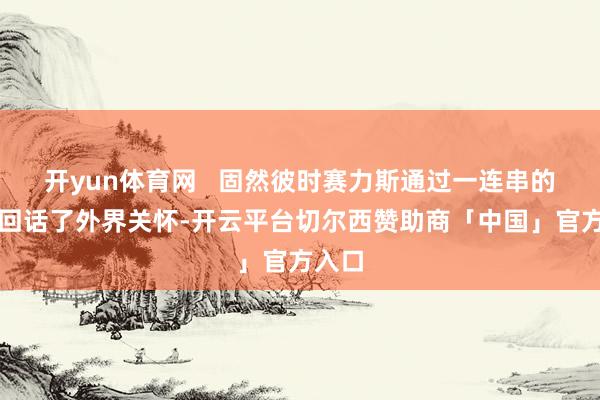 开yun体育网   固然彼时赛力斯通过一连串的否定回话了外界关怀-开云平台切尔西赞助商「中国」官方入口