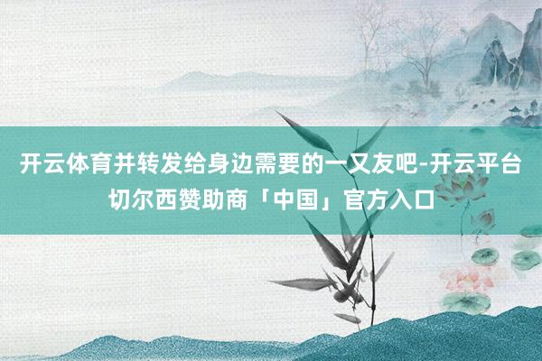 开云体育并转发给身边需要的一又友吧-开云平台切尔西赞助商「中国」官方入口