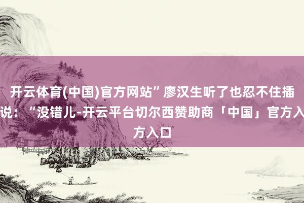 开云体育(中国)官方网站”廖汉生听了也忍不住插话说：“没错儿-开云平台切尔西赞助商「中国」官方入口