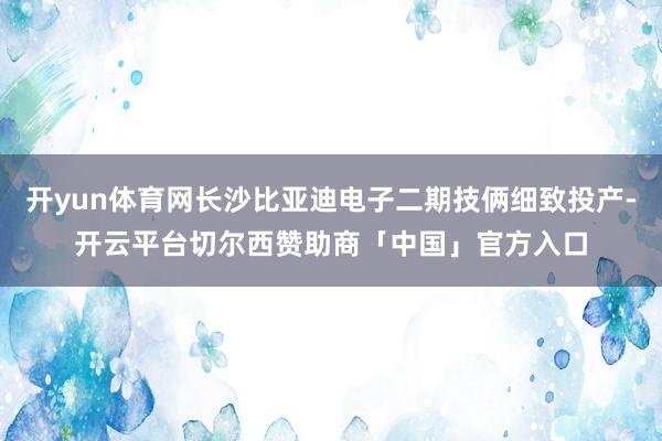 开yun体育网长沙比亚迪电子二期技俩细致投产-开云平台切尔西赞助商「中国」官方入口