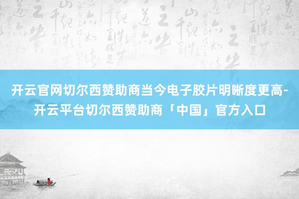 开云官网切尔西赞助商当今电子胶片明晰度更高-开云平台切尔西赞助商「中国」官方入口
