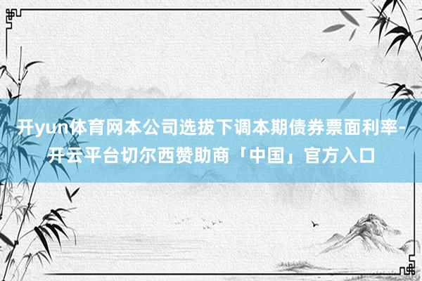 开yun体育网本公司选拔下调本期债券票面利率-开云平台切尔西赞助商「中国」官方入口