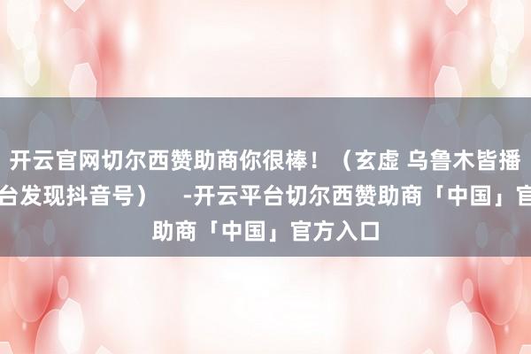 开云官网切尔西赞助商你很棒！（玄虚 乌鲁木皆播送电视台发现抖音号）    -开云平台切尔西赞助商「中国」官方入口