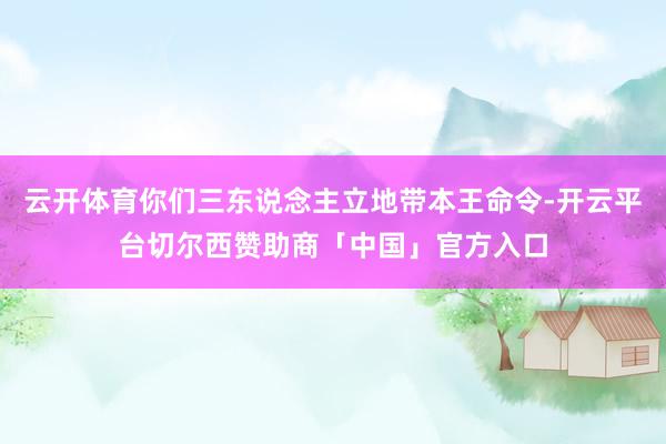 云开体育你们三东说念主立地带本王命令-开云平台切尔西赞助商「中国」官方入口
