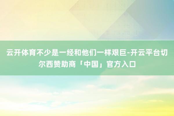云开体育不少是一经和他们一样艰巨-开云平台切尔西赞助商「中国」官方入口