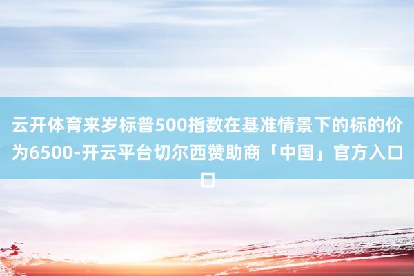 云开体育来岁标普500指数在基准情景下的标的价为6500-开云平台切尔西赞助商「中国」官方入口