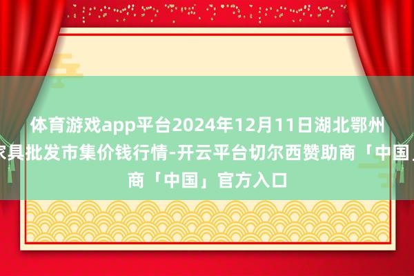 体育游戏app平台2024年12月11日湖北鄂州市蟠龙农家具批发市集价钱行情-开云平台切尔西赞助商「中国」官方入口