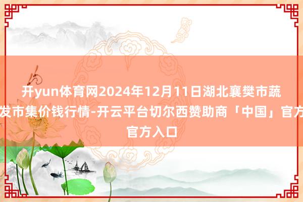 开yun体育网2024年12月11日湖北襄樊市蔬菜批发市集价钱行情-开云平台切尔西赞助商「中国」官方入口