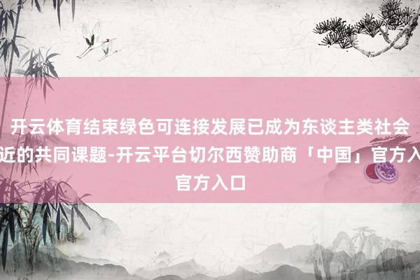 开云体育结束绿色可连接发展已成为东谈主类社会靠近的共同课题-开云平台切尔西赞助商「中国」官方入口