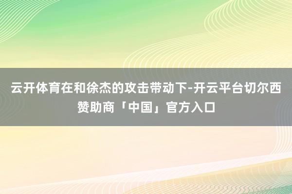 云开体育在和徐杰的攻击带动下-开云平台切尔西赞助商「中国」官方入口