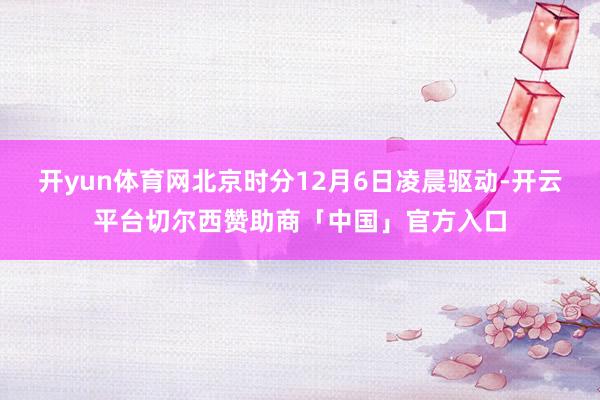 开yun体育网北京时分12月6日凌晨驱动-开云平台切尔西赞助商「中国」官方入口