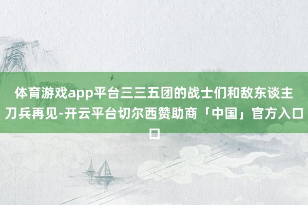 体育游戏app平台三三五团的战士们和敌东谈主刀兵再见-开云平台切尔西赞助商「中国」官方入口