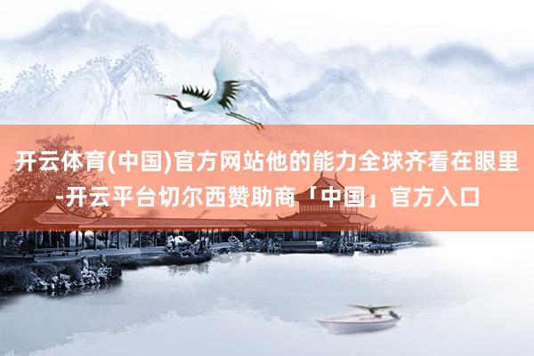 开云体育(中国)官方网站他的能力全球齐看在眼里-开云平台切尔西赞助商「中国」官方入口