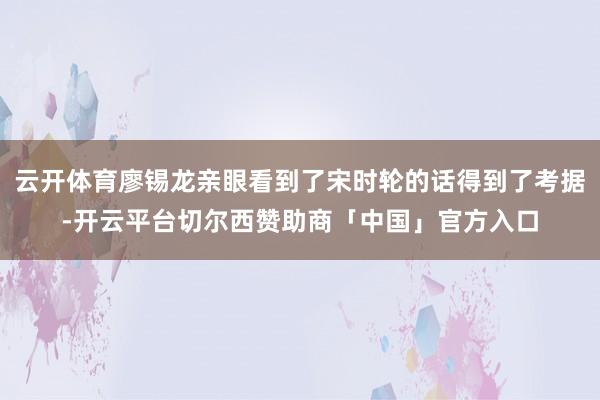 云开体育廖锡龙亲眼看到了宋时轮的话得到了考据-开云平台切尔西赞助商「中国」官方入口