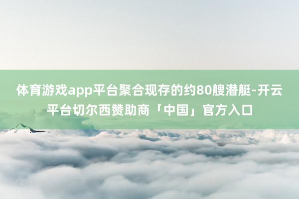 体育游戏app平台聚合现存的约80艘潜艇-开云平台切尔西赞助商「中国」官方入口