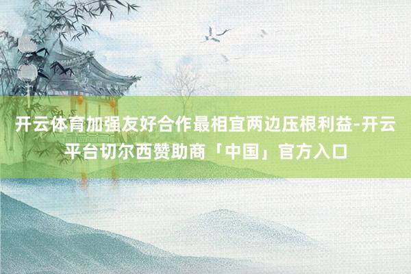 开云体育加强友好合作最相宜两边压根利益-开云平台切尔西赞助商「中国」官方入口