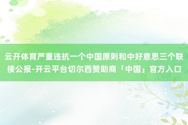 云开体育严重违抗一个中国原则和中好意思三个联接公报-开云平台切尔西赞助商「中国」官方入口